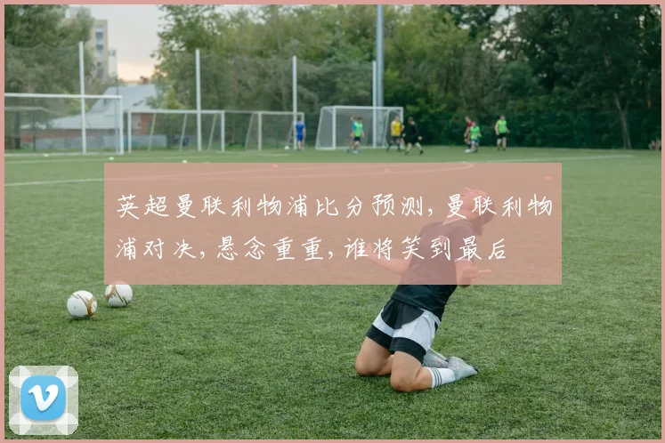 英超曼联利物浦比分预测,曼联利物浦对决,悬念重重,谁将笑到最后
