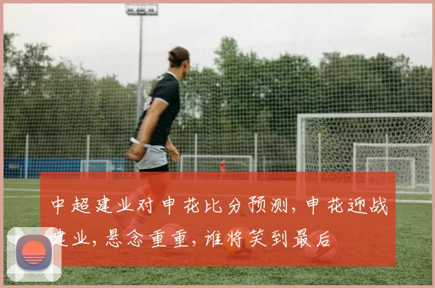 中超建业对申花比分预测,申花迎战建业,悬念重重,谁将笑到最后