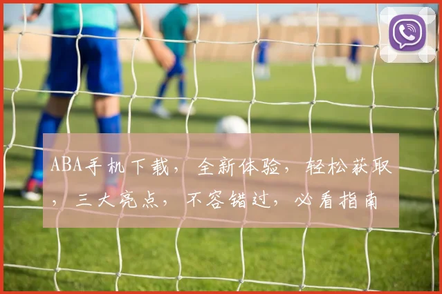ABA手机下载，全新体验，轻松获取，三大亮点，不容错过，必看指南